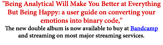 "Being Analytical Will Make You Better at Everything But Being Happy: a user guide on converting your emotions into binary code," The new double album is now available to buy at Bandcamp and streaming on most major streaming services.